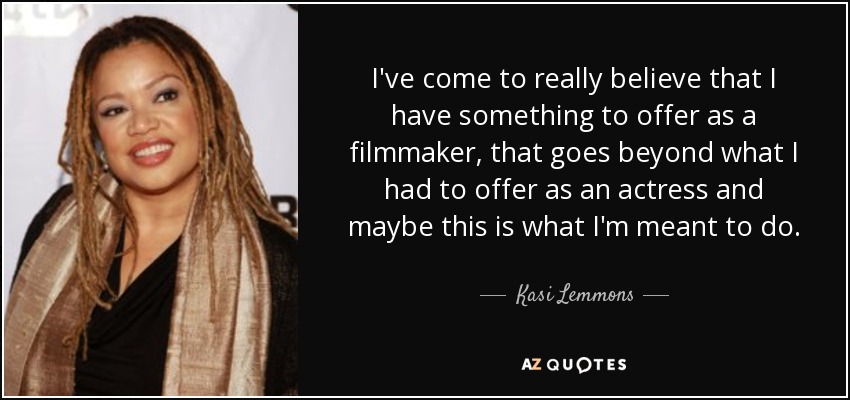 I've come to really believe that I have something to offer as a filmmaker, that goes beyond what I had to offer as an actress and maybe this is what I'm meant to do. - Kasi Lemmons