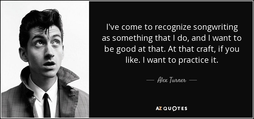 I've come to recognize songwriting as something that I do, and I want to be good at that. At that craft, if you like. I want to practice it. - Alex Turner