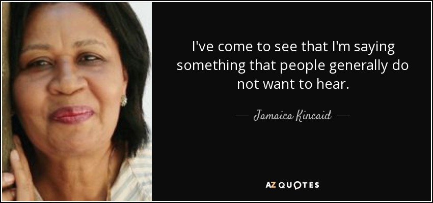 I've come to see that I'm saying something that people generally do not want to hear. - Jamaica Kincaid