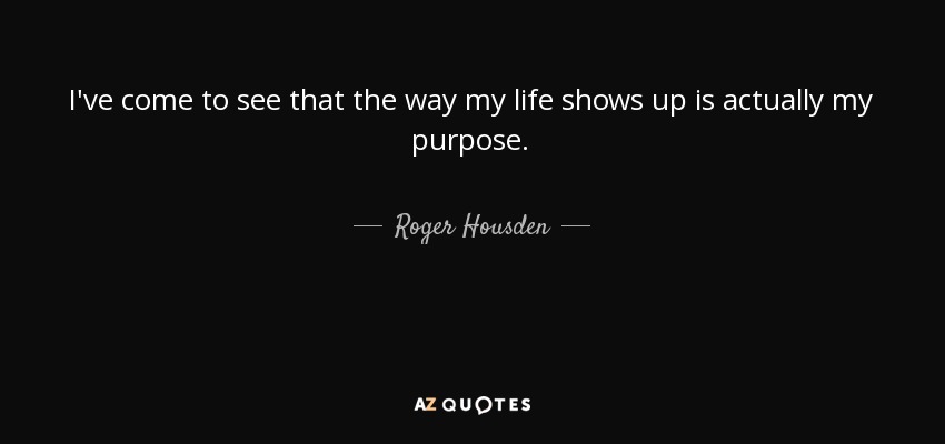 I've come to see that the way my life shows up is actually my purpose. - Roger Housden
