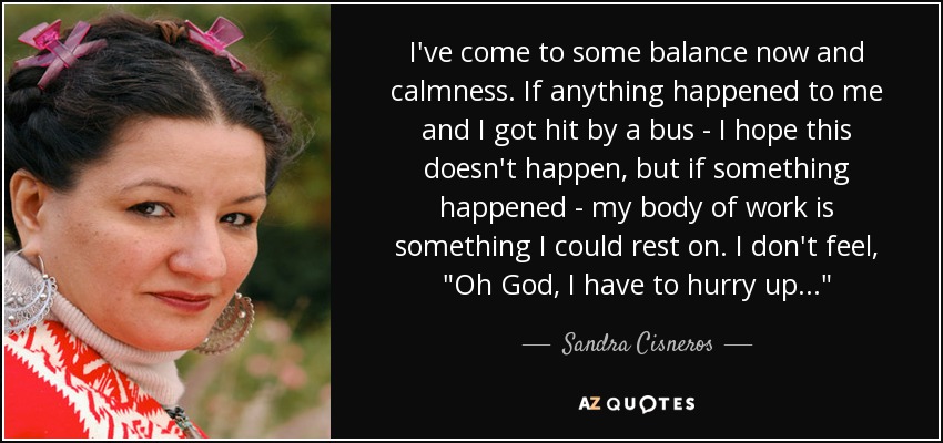 I've come to some balance now and calmness. If anything happened to me and I got hit by a bus - I hope this doesn't happen, but if something happened - my body of work is something I could rest on. I don't feel, 