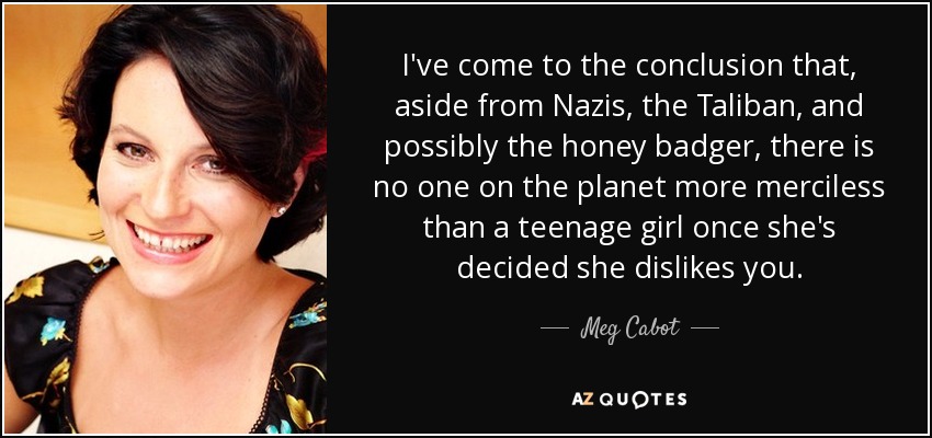 I've come to the conclusion that, aside from Nazis, the Taliban, and possibly the honey badger, there is no one on the planet more merciless than a teenage girl once she's decided she dislikes you. - Meg Cabot