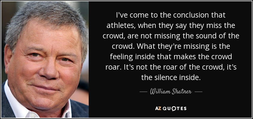I've come to the conclusion that athletes, when they say they miss the crowd, are not missing the sound of the crowd. What they're missing is the feeling inside that makes the crowd roar. It's not the roar of the crowd, it's the silence inside. - William Shatner