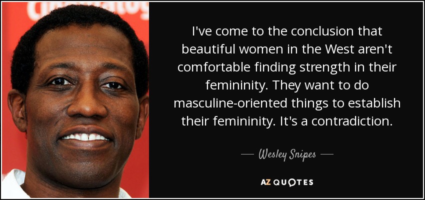 I've come to the conclusion that beautiful women in the West aren't comfortable finding strength in their femininity. They want to do masculine-oriented things to establish their femininity. It's a contradiction. - Wesley Snipes