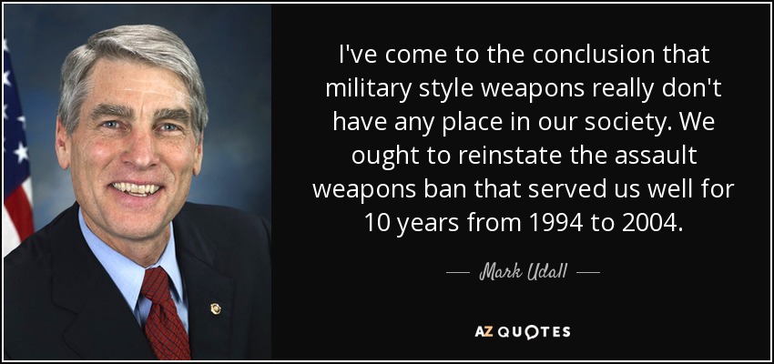 I've come to the conclusion that military style weapons really don't have any place in our society. We ought to reinstate the assault weapons ban that served us well for 10 years from 1994 to 2004. - Mark Udall