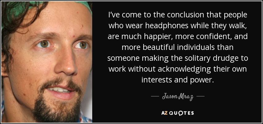 I’ve come to the conclusion that people who wear headphones while they walk, are much happier, more confident, and more beautiful individuals than someone making the solitary drudge to work without acknowledging their own interests and power. - Jason Mraz