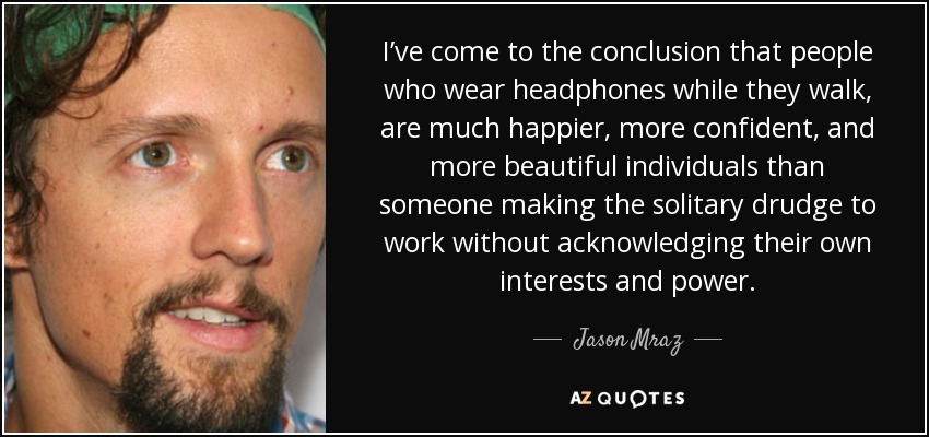 I’ve come to the conclusion that people who wear headphones while they walk, are much happier, more confident, and more beautiful individuals than someone making the solitary drudge to work without acknowledging their own interests and power. - Jason Mraz