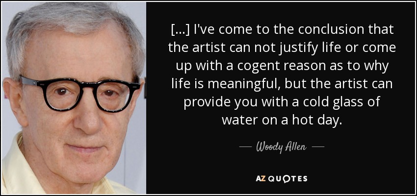 [...] I've come to the conclusion that the artist can not justify life or come up with a cogent reason as to why life is meaningful, but the artist can provide you with a cold glass of water on a hot day. - Woody Allen