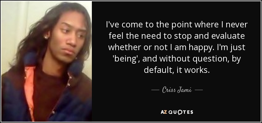 I've come to the point where I never feel the need to stop and evaluate whether or not I am happy. I'm just 'being', and without question, by default, it works. - Criss Jami