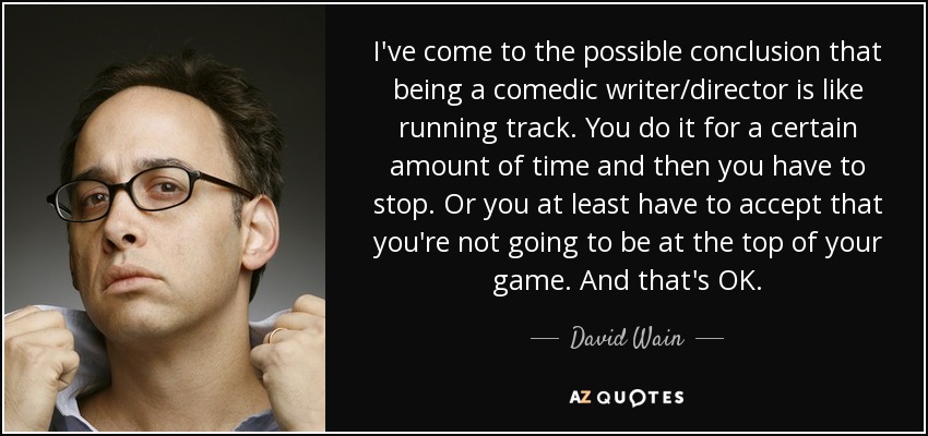 I've come to the possible conclusion that being a comedic writer/director is like running track. You do it for a certain amount of time and then you have to stop. Or you at least have to accept that you're not going to be at the top of your game. And that's OK. - David Wain