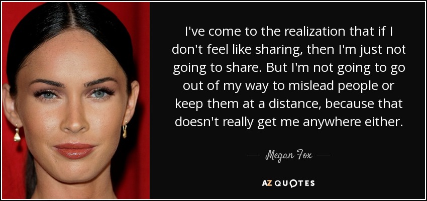 I've come to the realization that if I don't feel like sharing, then I'm just not going to share. But I'm not going to go out of my way to mislead people or keep them at a distance, because that doesn't really get me anywhere either. - Megan Fox