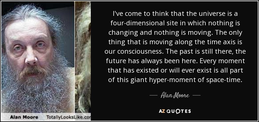 I've come to think that the universe is a four-dimensional site in which nothing is changing and nothing is moving. The only thing that is moving along the time axis is our consciousness. The past is still there, the future has always been here. Every moment that has existed or will ever exist is all part of this giant hyper-moment of space-time. - Alan Moore