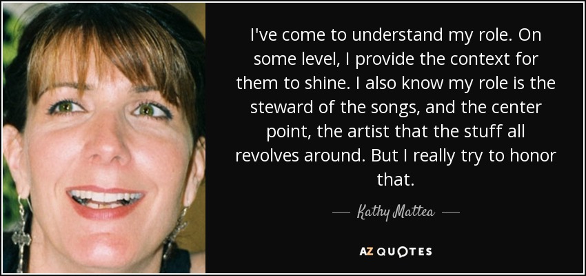 I've come to understand my role. On some level, I provide the context for them to shine. I also know my role is the steward of the songs, and the center point, the artist that the stuff all revolves around. But I really try to honor that. - Kathy Mattea