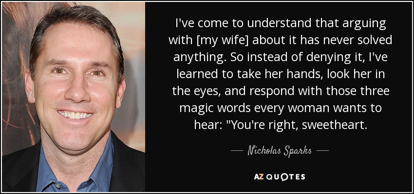 I've come to understand that arguing with [my wife] about it has never solved anything. So instead of denying it, I've learned to take her hands, look her in the eyes, and respond with those three magic words every woman wants to hear: 