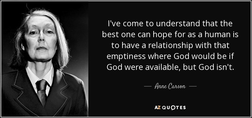 I've come to understand that the best one can hope for as a human is to have a relationship with that emptiness where God would be if God were available, but God isn't. - Anne Carson