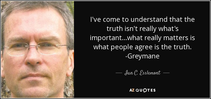 I've come to understand that the truth isn't really what's important...what really matters is what people agree is the truth. -Greymane - Ian C. Esslemont