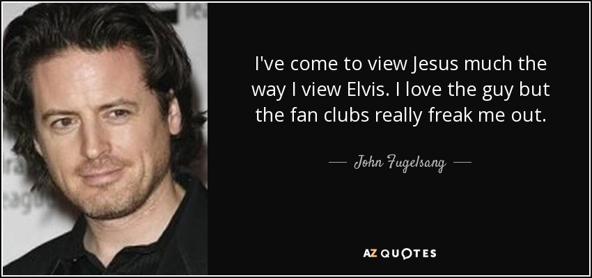 I've come to view Jesus much the way I view Elvis. I love the guy but the fan clubs really freak me out. - John Fugelsang