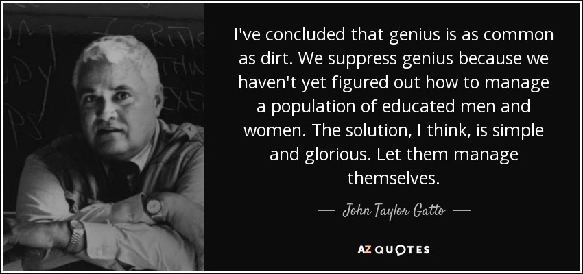 I've concluded that genius is as common as dirt. We suppress genius because we haven't yet figured out how to manage a population of educated men and women. The solution, I think, is simple and glorious. Let them manage themselves. - John Taylor Gatto