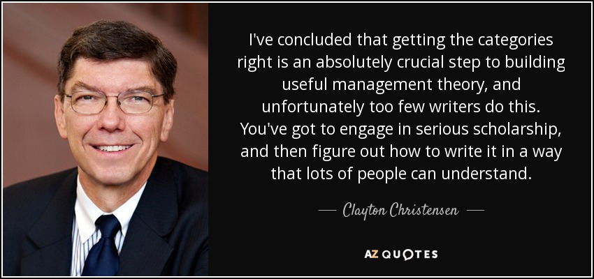 I've concluded that getting the categories right is an absolutely crucial step to building useful management theory, and unfortunately too few writers do this. You've got to engage in serious scholarship, and then figure out how to write it in a way that lots of people can understand. - Clayton Christensen