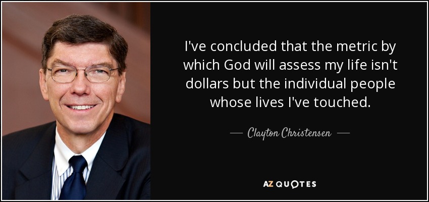 I've concluded that the metric by which God will assess my life isn't dollars but the individual people whose lives I've touched. - Clayton Christensen