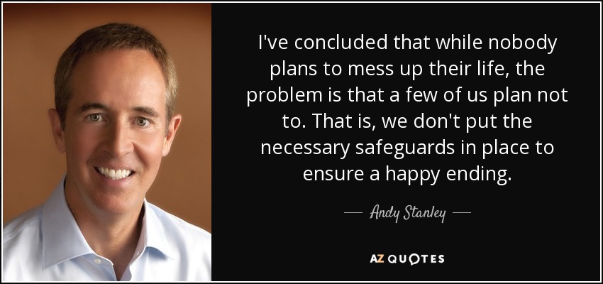 I've concluded that while nobody plans to mess up their life, the problem is that a few of us plan not to. That is, we don't put the necessary safeguards in place to ensure a happy ending. - Andy Stanley