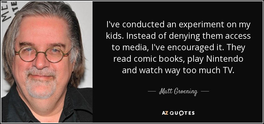 I've conducted an experiment on my kids. Instead of denying them access to media, I've encouraged it. They read comic books, play Nintendo and watch way too much TV. - Matt Groening