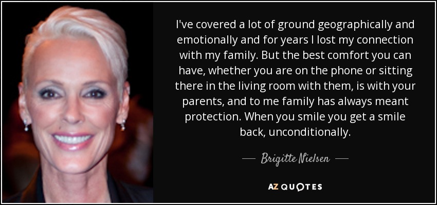I've covered a lot of ground geographically and emotionally and for years I lost my connection with my family. But the best comfort you can have, whether you are on the phone or sitting there in the living room with them, is with your parents, and to me family has always meant protection. When you smile you get a smile back, unconditionally. - Brigitte Nielsen