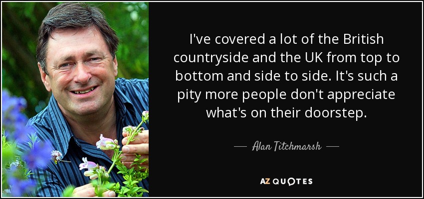 I've covered a lot of the British countryside and the UK from top to bottom and side to side. It's such a pity more people don't appreciate what's on their doorstep. - Alan Titchmarsh