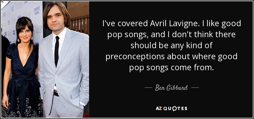 I've covered Avril Lavigne. I like good pop songs, and I don't think there should be any kind of preconceptions about where good pop songs come from. - Ben Gibbard