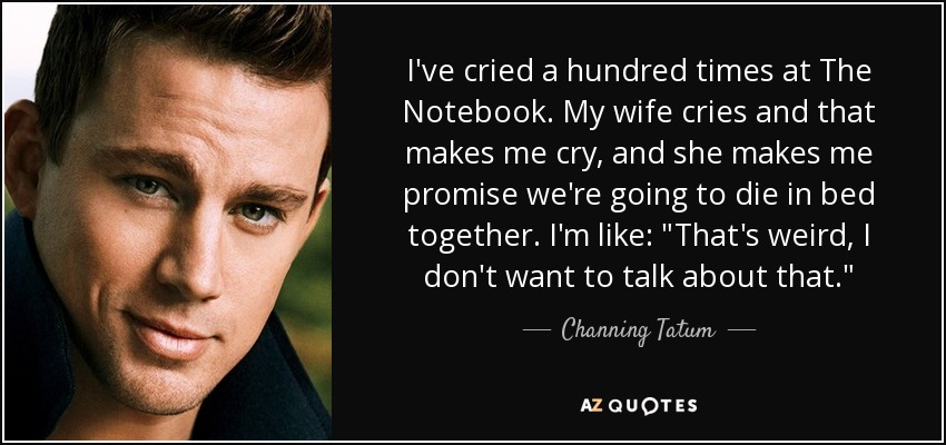 I've cried a hundred times at The Notebook. My wife cries and that makes me cry, and she makes me promise we're going to die in bed together. I'm like: 