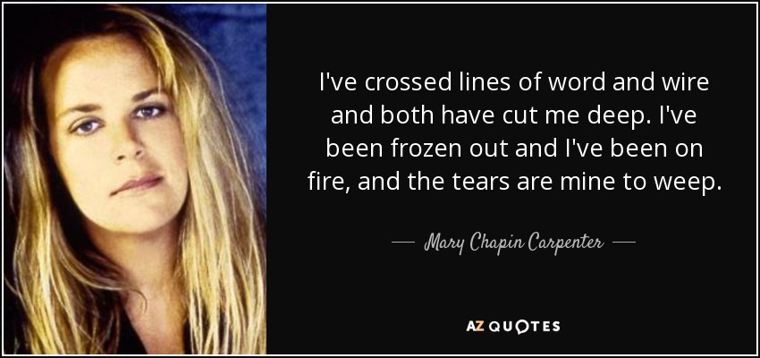 I've crossed lines of word and wire and both have cut me deep. I've been frozen out and I've been on fire, and the tears are mine to weep. - Mary Chapin Carpenter
