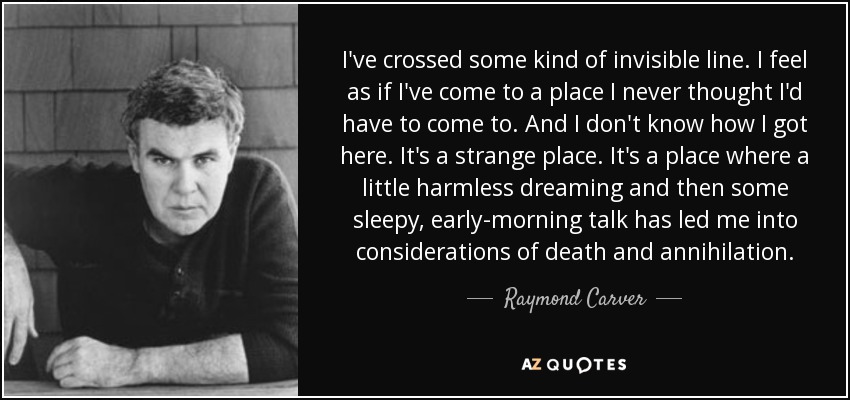 I've crossed some kind of invisible line. I feel as if I've come to a place I never thought I'd have to come to. And I don't know how I got here. It's a strange place. It's a place where a little harmless dreaming and then some sleepy, early-morning talk has led me into considerations of death and annihilation. - Raymond Carver
