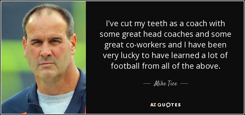 I've cut my teeth as a coach with some great head coaches and some great co-workers and I have been very lucky to have learned a lot of football from all of the above. - Mike Tice