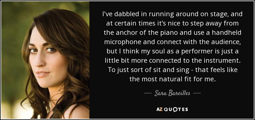 I've dabbled in running around on stage, and at certain times it's nice to step away from the anchor of the piano and use a handheld microphone and connect with the audience, but I think my soul as a performer is just a little bit more connected to the instrument. To just sort of sit and sing - that feels like the most natural fit for me. - Sara Bareilles