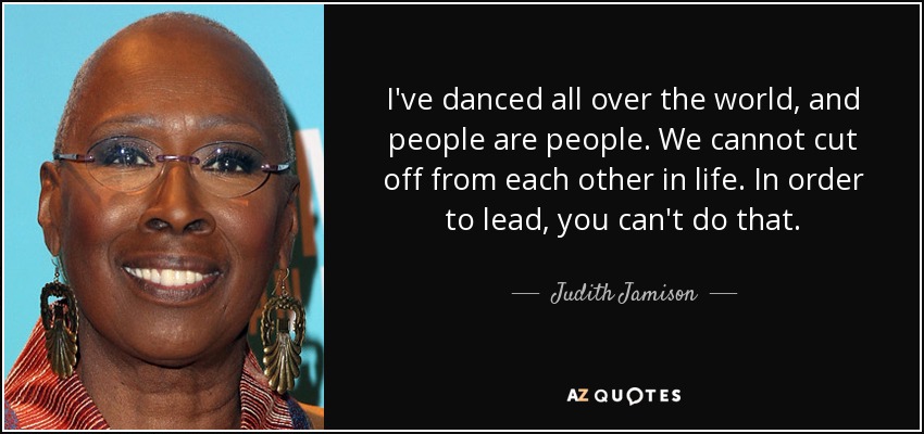 I've danced all over the world, and people are people. We cannot cut off from each other in life. In order to lead, you can't do that. - Judith Jamison