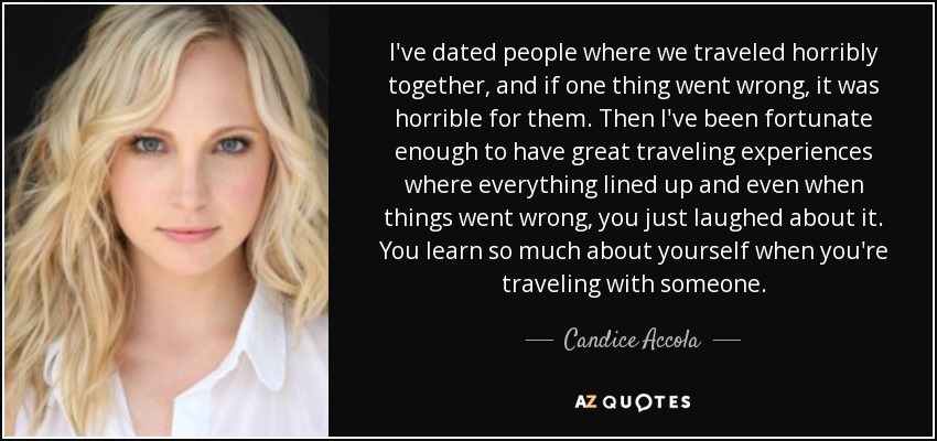 I've dated people where we traveled horribly together, and if one thing went wrong, it was horrible for them. Then I've been fortunate enough to have great traveling experiences where everything lined up and even when things went wrong, you just laughed about it. You learn so much about yourself when you're traveling with someone. - Candice Accola