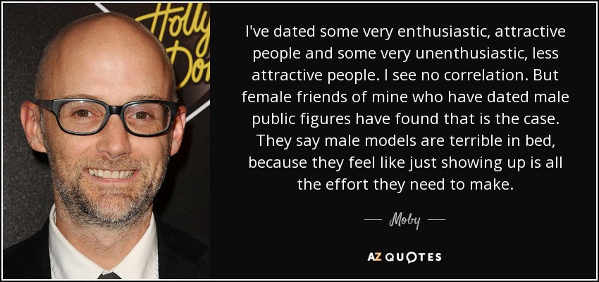 I've dated some very enthusiastic, attractive people and some very unenthusiastic, less attractive people. I see no correlation. But female friends of mine who have dated male public figures have found that is the case. They say male models are terrible in bed, because they feel like just showing up is all the effort they need to make. - Moby