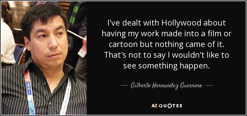 I've dealt with Hollywood about having my work made into a film or cartoon but nothing came of it. That's not to say I wouldn't like to see something happen. - Gilberto Hernandez Guerrero