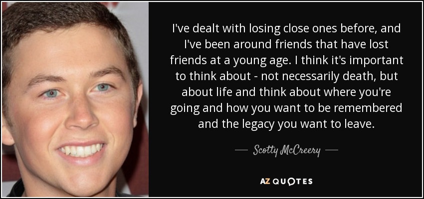 I've dealt with losing close ones before, and I've been around friends that have lost friends at a young age. I think it's important to think about - not necessarily death, but about life and think about where you're going and how you want to be remembered and the legacy you want to leave. - Scotty McCreery