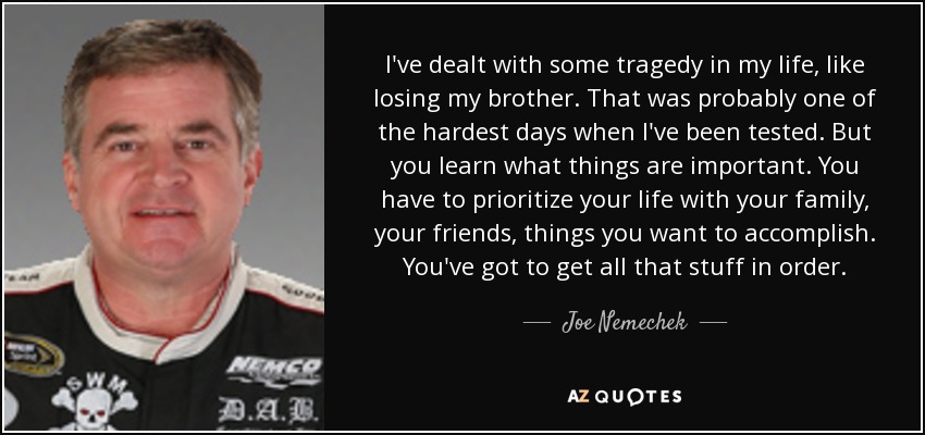 I've dealt with some tragedy in my life, like losing my brother. That was probably one of the hardest days when I've been tested. But you learn what things are important. You have to prioritize your life with your family, your friends, things you want to accomplish. You've got to get all that stuff in order. - Joe Nemechek