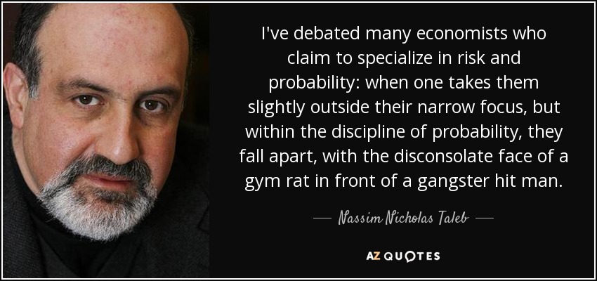 I've debated many economists who claim to specialize in risk and probability: when one takes them slightly outside their narrow focus, but within the discipline of probability, they fall apart, with the disconsolate face of a gym rat in front of a gangster hit man. - Nassim Nicholas Taleb