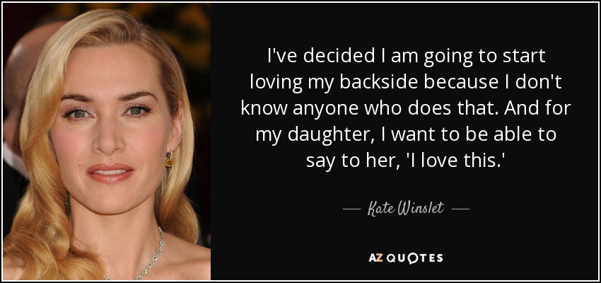 I've decided I am going to start loving my backside because I don't know anyone who does that. And for my daughter, I want to be able to say to her, 'I love this.' - Kate Winslet