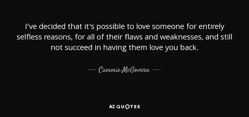 I've decided that it's possible to love someone for entirely selfless reasons, for all of their flaws and weaknesses, and still not succeed in having them love you back. - Cammie McGovern