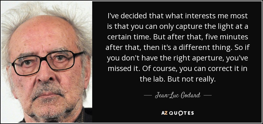 I've decided that what interests me most is that you can only capture the light at a certain time. But after that, five minutes after that, then it's a different thing. So if you don't have the right aperture, you've missed it. Of course, you can correct it in the lab. But not really. - Jean-Luc Godard