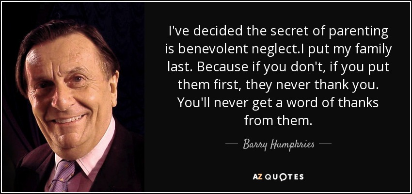 I've decided the secret of parenting is benevolent neglect.I put my family last. Because if you don't, if you put them first, they never thank you. You'll never get a word of thanks from them. - Barry Humphries