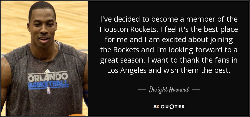 I've decided to become a member of the Houston Rockets. I feel it's the best place for me and I am excited about joining the Rockets and I'm looking forward to a great season. I want to thank the fans in Los Angeles and wish them the best. - Dwight Howard