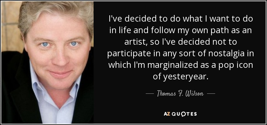 I've decided to do what I want to do in life and follow my own path as an artist, so I've decided not to participate in any sort of nostalgia in which I'm marginalized as a pop icon of yesteryear. - Thomas F. Wilson