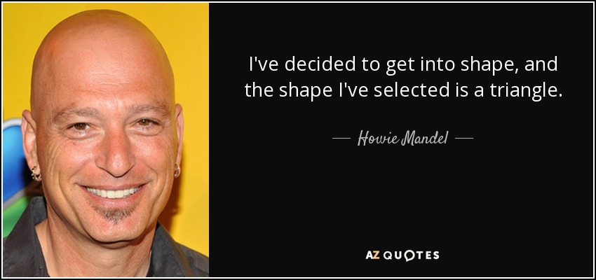 I've decided to get into shape, and the shape I've selected is a triangle. - Howie Mandel