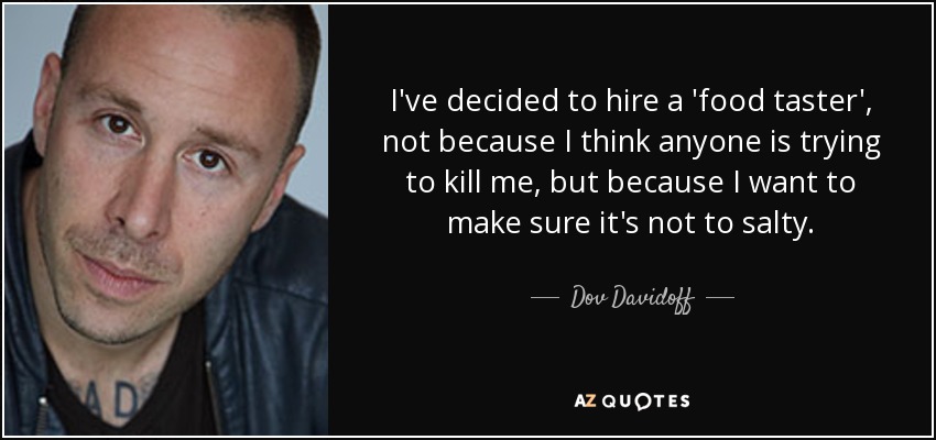 I've decided to hire a 'food taster', not because I think anyone is trying to kill me, but because I want to make sure it's not to salty. - Dov Davidoff