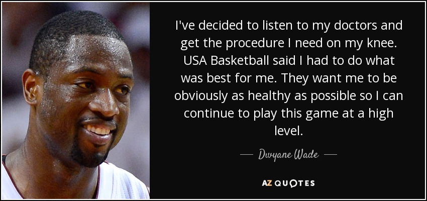 I've decided to listen to my doctors and get the procedure I need on my knee. USA Basketball said I had to do what was best for me. They want me to be obviously as healthy as possible so I can continue to play this game at a high level. - Dwyane Wade